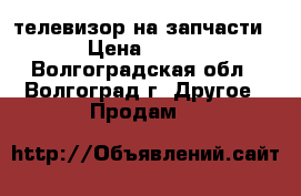 телевизор на запчасти › Цена ­ 800 - Волгоградская обл., Волгоград г. Другое » Продам   